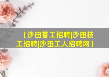 【沙田普工招聘|沙田技工招聘|沙田工人招聘网】